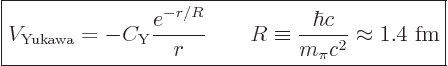 \begin{displaymath}
\fbox{$\displaystyle
V_{\rm Yukawa} = - C_{\rm Y} \frac{e^...
...R \equiv \frac{\hbar c}{m_\pi c^2} \approx 1.4\mbox{ fm}
$} %
\end{displaymath}