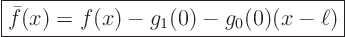 \begin{displaymath}
\fbox{$\displaystyle
\bar f(x) = f(x) - g_1(0) - g_0(0)(x-\ell) $}
\end{displaymath}