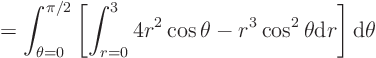 \begin{displaymath}
= \int_{\theta=0}^{\pi/2}
\left[
\int_{r=0}^{3}
4r^2\cos\theta -r^3\cos^2\theta
{\rm d}r
\right]
{\rm d}\theta
\end{displaymath}