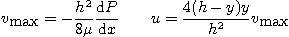 \begin{displaymath}
v_{\mbox{max}} = - \frac{h^2}{8\mu} \frac{\mbox{d}P}{\mbox{d}x} \qquad
u = \frac{4(h-y) y}{h^2} v_{\mbox{max}}
\end{displaymath}