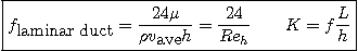 \begin{displaymath}
\fbox{$\displaystyle
f_{\mbox{laminar duct}} =
\frac{24\m...
..._{\mbox{ave}} h} =
\frac{24}{Re_h} \qquad K = f \frac{L}{h}$}
\end{displaymath}